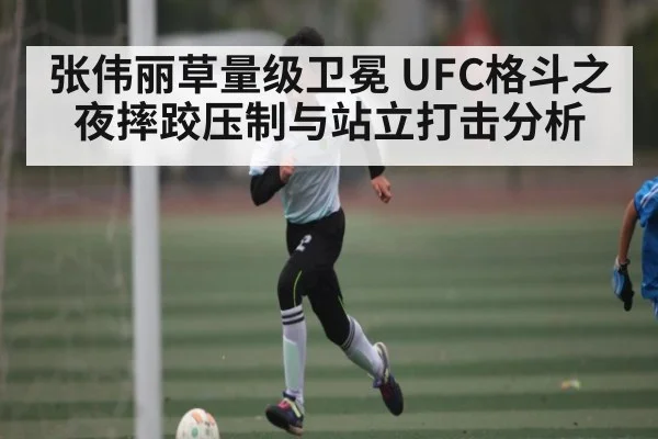 张伟丽草量级卫冕 UFC格斗之夜摔跤压制与站立打击分析