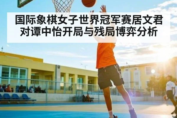 国际象棋女子世界冠军赛居文君对谭中怡开局与残局博弈分析