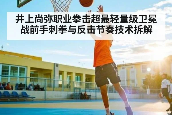 井上尚弥职业拳击超最轻量级卫冕战前手刺拳与反击节奏技术拆解