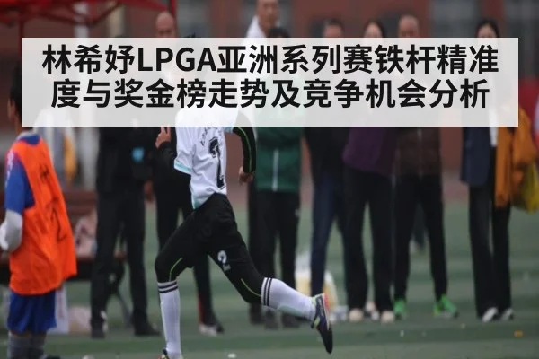 林希妤LPGA亚洲系列赛铁杆精准度与奖金榜走势及竞争机会分析